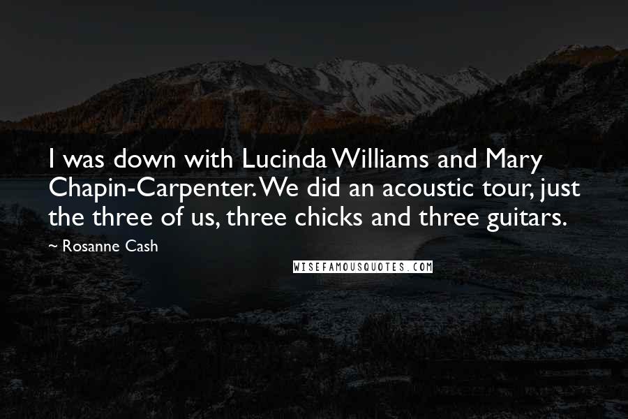 Rosanne Cash Quotes: I was down with Lucinda Williams and Mary Chapin-Carpenter. We did an acoustic tour, just the three of us, three chicks and three guitars.