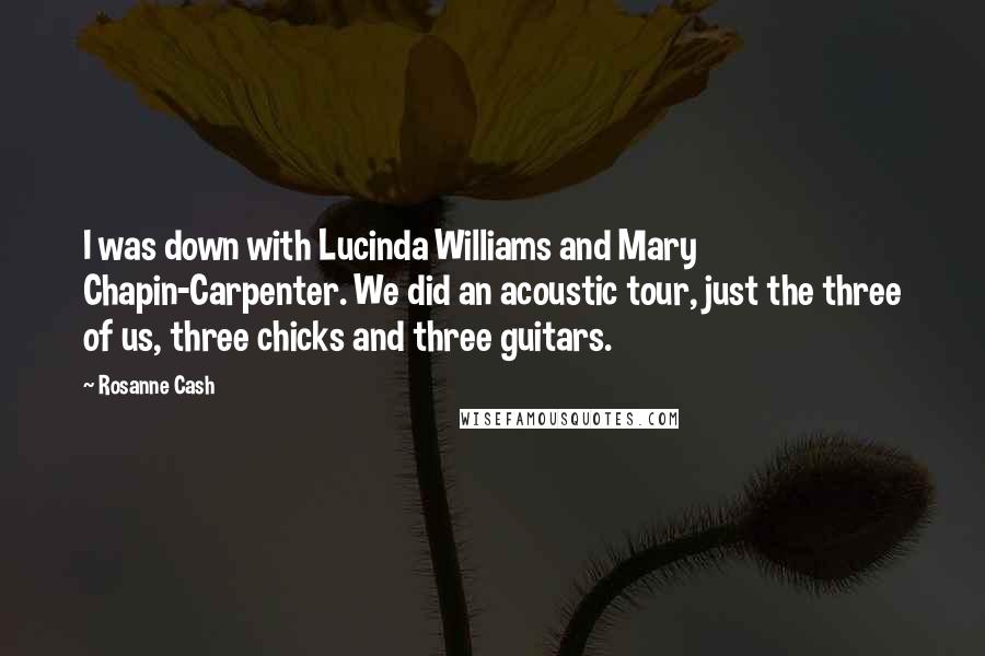 Rosanne Cash Quotes: I was down with Lucinda Williams and Mary Chapin-Carpenter. We did an acoustic tour, just the three of us, three chicks and three guitars.