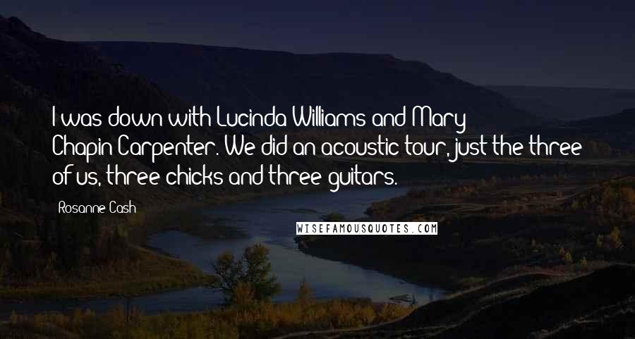 Rosanne Cash Quotes: I was down with Lucinda Williams and Mary Chapin-Carpenter. We did an acoustic tour, just the three of us, three chicks and three guitars.