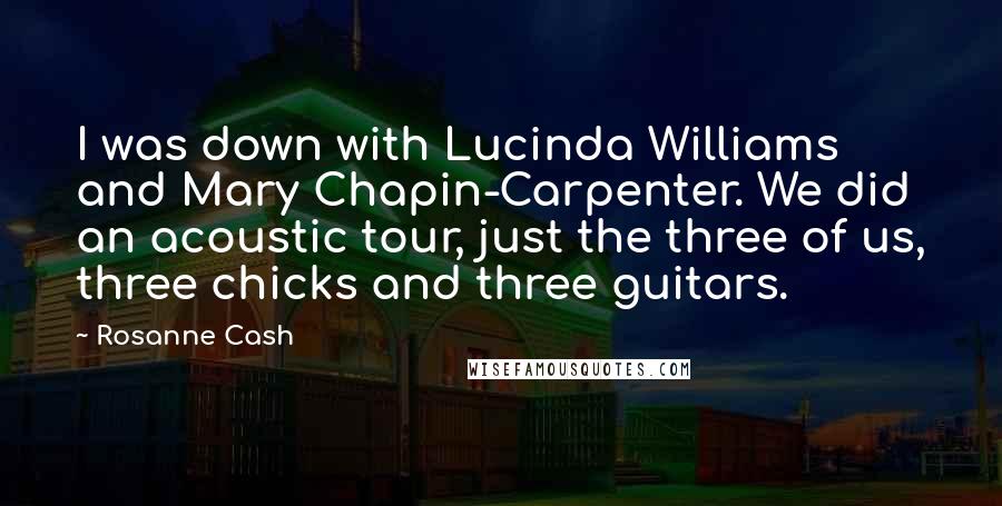 Rosanne Cash Quotes: I was down with Lucinda Williams and Mary Chapin-Carpenter. We did an acoustic tour, just the three of us, three chicks and three guitars.
