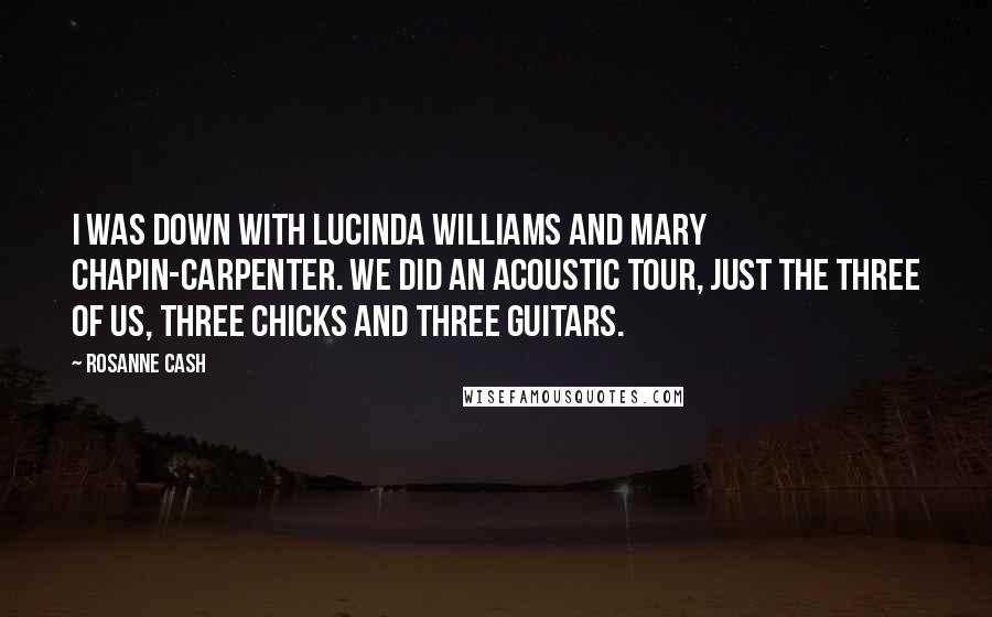 Rosanne Cash Quotes: I was down with Lucinda Williams and Mary Chapin-Carpenter. We did an acoustic tour, just the three of us, three chicks and three guitars.