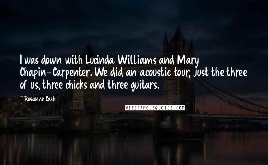Rosanne Cash Quotes: I was down with Lucinda Williams and Mary Chapin-Carpenter. We did an acoustic tour, just the three of us, three chicks and three guitars.