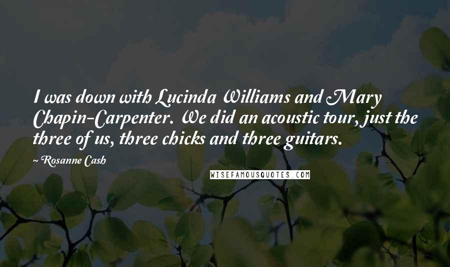 Rosanne Cash Quotes: I was down with Lucinda Williams and Mary Chapin-Carpenter. We did an acoustic tour, just the three of us, three chicks and three guitars.