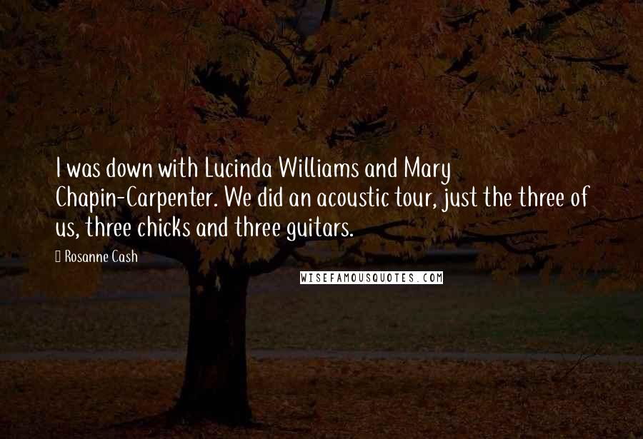 Rosanne Cash Quotes: I was down with Lucinda Williams and Mary Chapin-Carpenter. We did an acoustic tour, just the three of us, three chicks and three guitars.