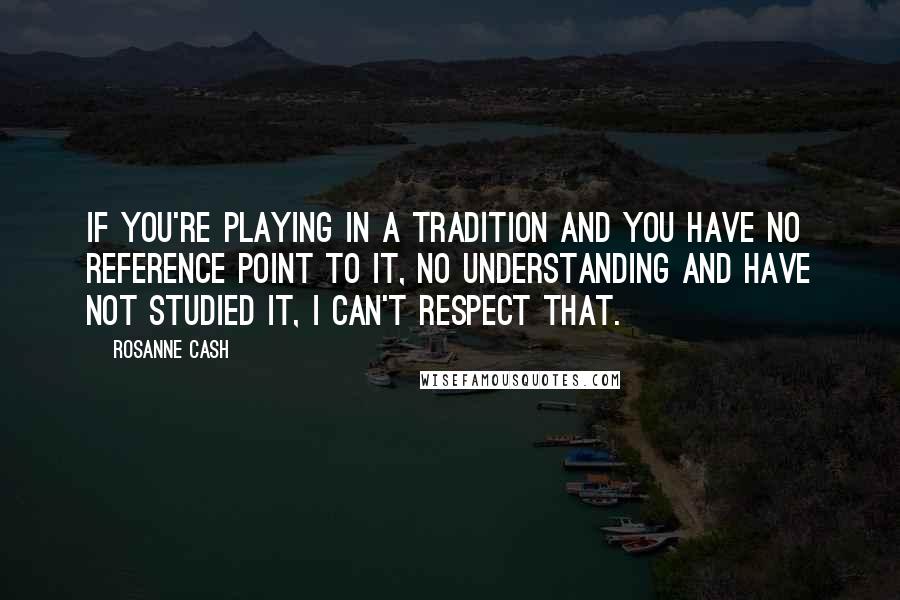 Rosanne Cash Quotes: If you're playing in a tradition and you have no reference point to it, no understanding and have not studied it, I can't respect that.