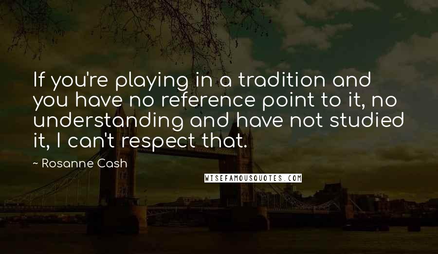 Rosanne Cash Quotes: If you're playing in a tradition and you have no reference point to it, no understanding and have not studied it, I can't respect that.