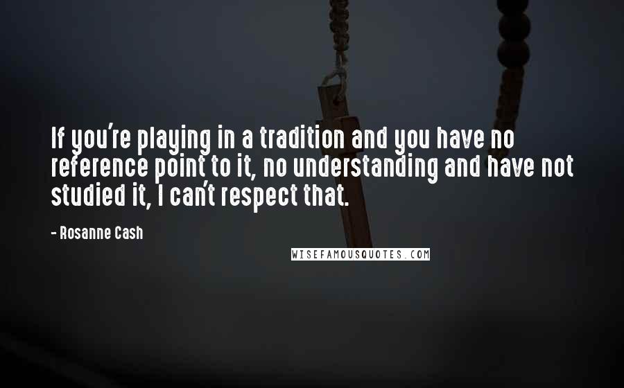Rosanne Cash Quotes: If you're playing in a tradition and you have no reference point to it, no understanding and have not studied it, I can't respect that.