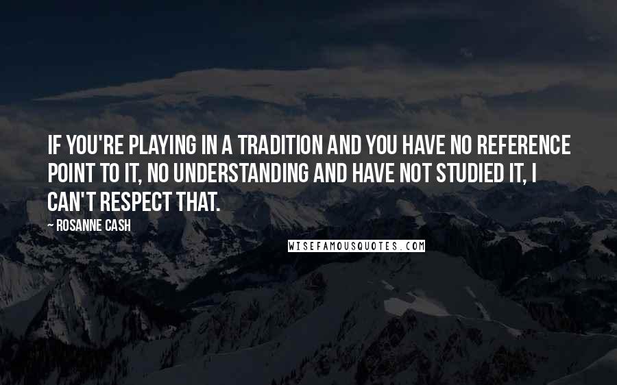 Rosanne Cash Quotes: If you're playing in a tradition and you have no reference point to it, no understanding and have not studied it, I can't respect that.