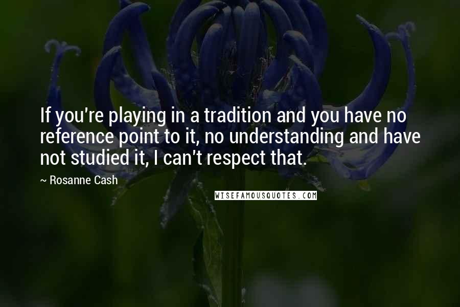 Rosanne Cash Quotes: If you're playing in a tradition and you have no reference point to it, no understanding and have not studied it, I can't respect that.