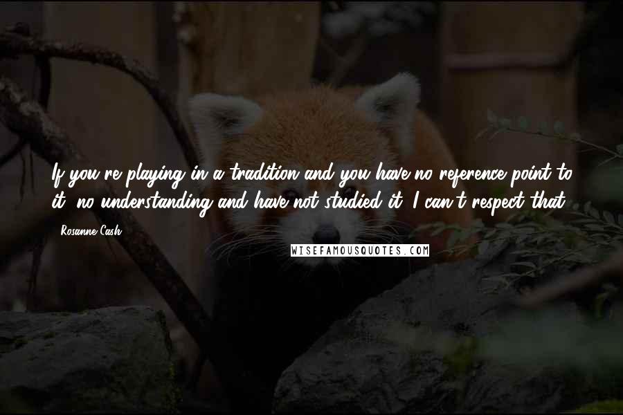 Rosanne Cash Quotes: If you're playing in a tradition and you have no reference point to it, no understanding and have not studied it, I can't respect that.