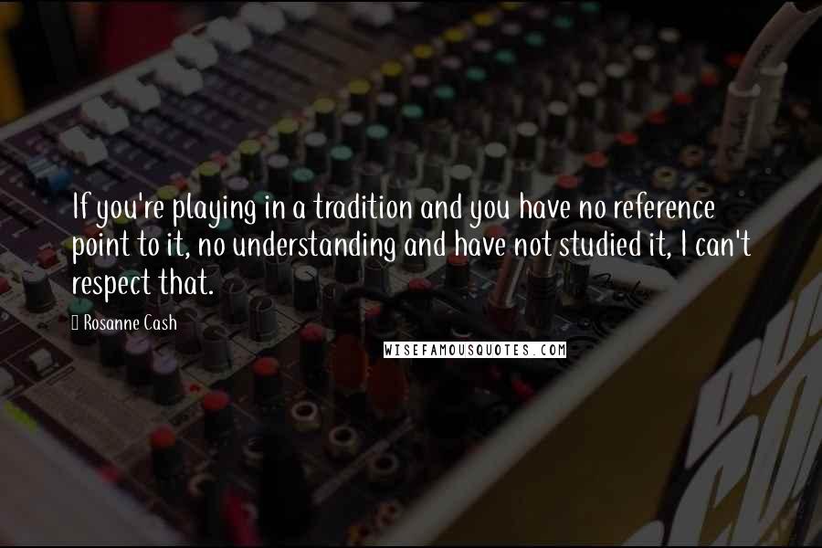 Rosanne Cash Quotes: If you're playing in a tradition and you have no reference point to it, no understanding and have not studied it, I can't respect that.