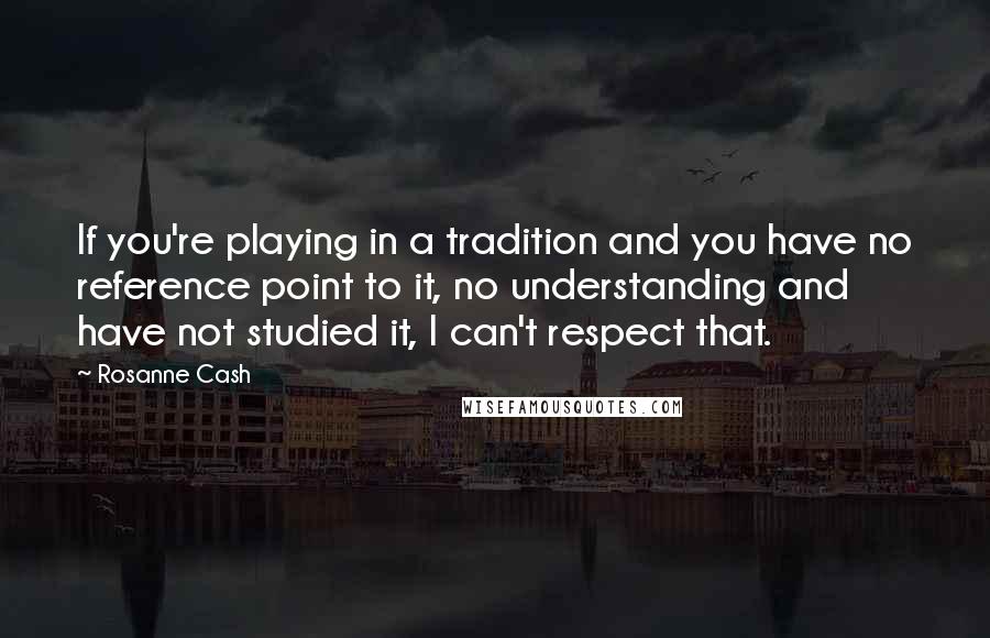 Rosanne Cash Quotes: If you're playing in a tradition and you have no reference point to it, no understanding and have not studied it, I can't respect that.