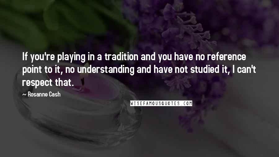 Rosanne Cash Quotes: If you're playing in a tradition and you have no reference point to it, no understanding and have not studied it, I can't respect that.