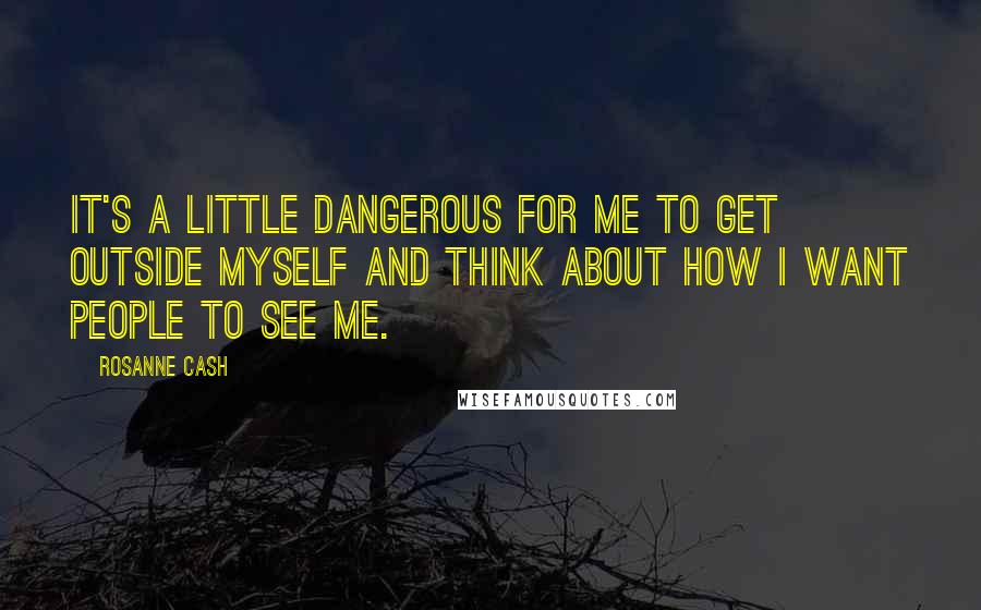 Rosanne Cash Quotes: It's a little dangerous for me to get outside myself and think about how I want people to see me.