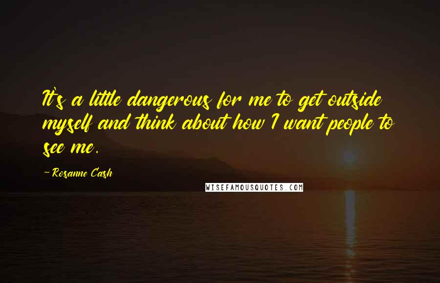 Rosanne Cash Quotes: It's a little dangerous for me to get outside myself and think about how I want people to see me.