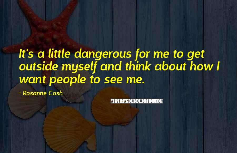 Rosanne Cash Quotes: It's a little dangerous for me to get outside myself and think about how I want people to see me.