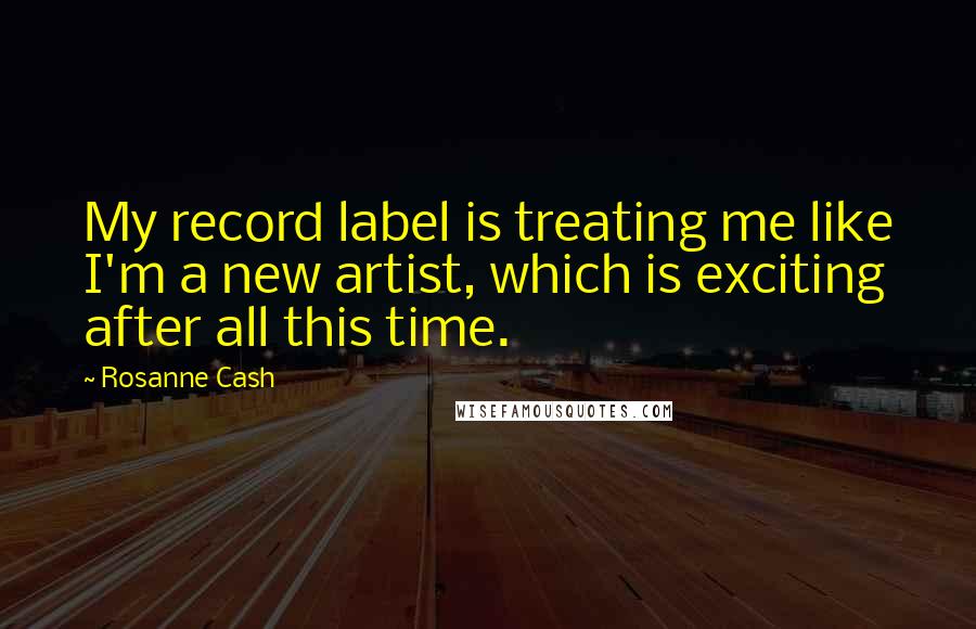 Rosanne Cash Quotes: My record label is treating me like I'm a new artist, which is exciting after all this time.