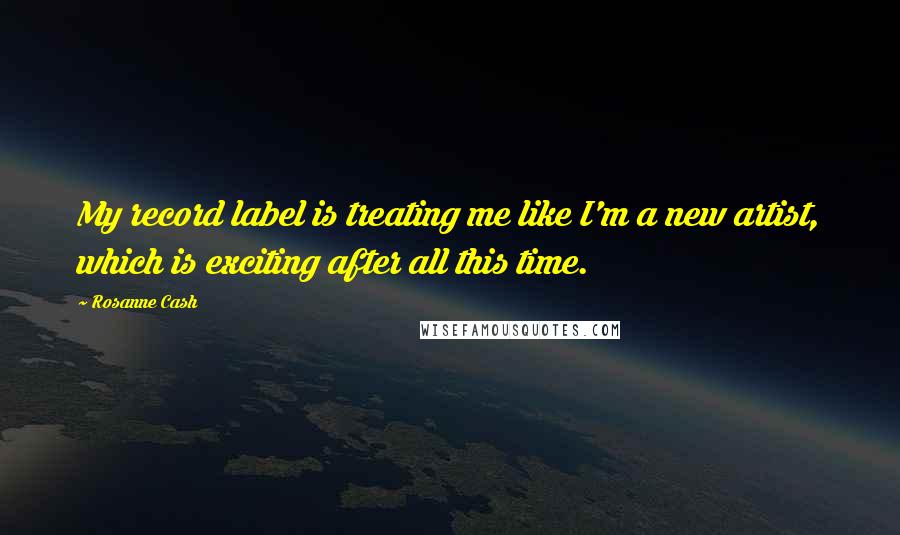Rosanne Cash Quotes: My record label is treating me like I'm a new artist, which is exciting after all this time.