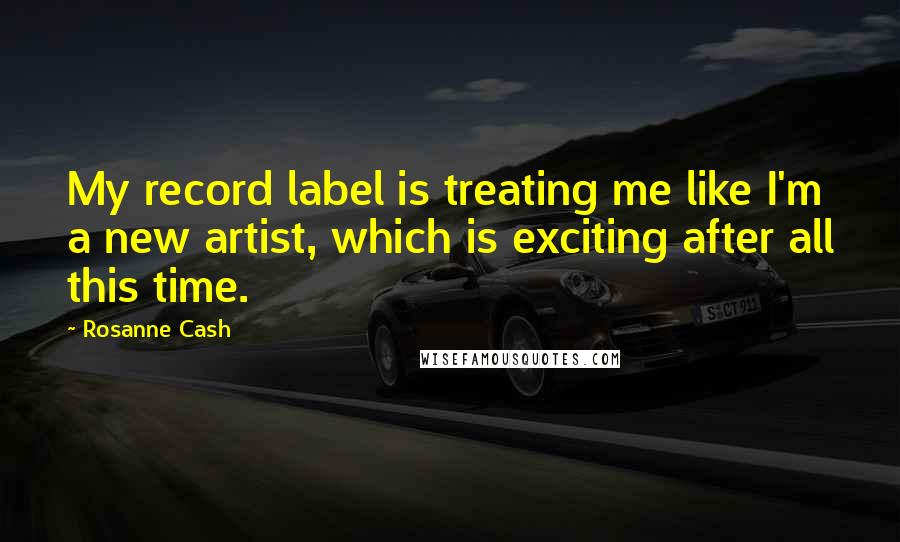 Rosanne Cash Quotes: My record label is treating me like I'm a new artist, which is exciting after all this time.