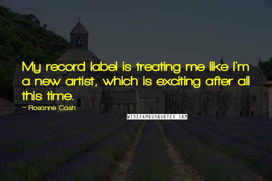 Rosanne Cash Quotes: My record label is treating me like I'm a new artist, which is exciting after all this time.