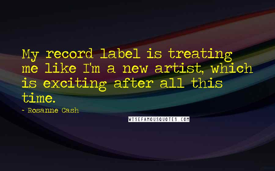 Rosanne Cash Quotes: My record label is treating me like I'm a new artist, which is exciting after all this time.