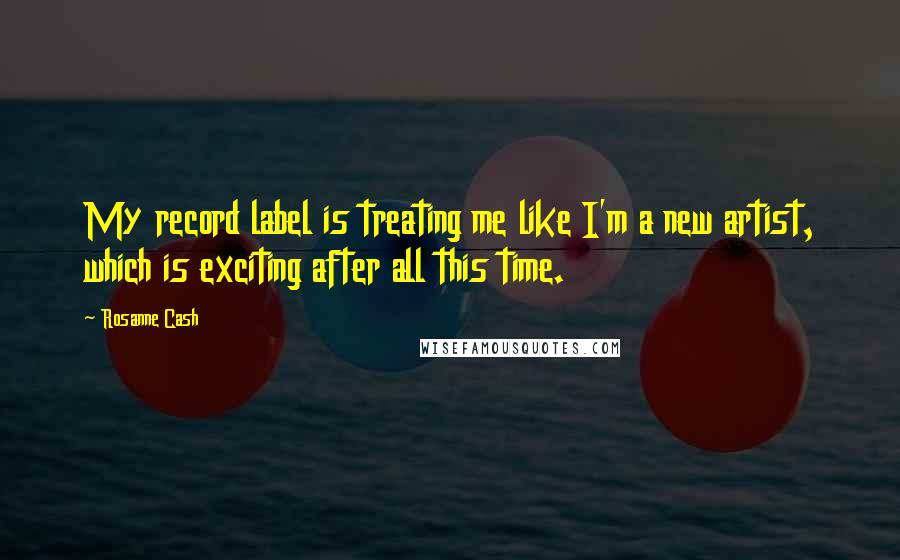 Rosanne Cash Quotes: My record label is treating me like I'm a new artist, which is exciting after all this time.