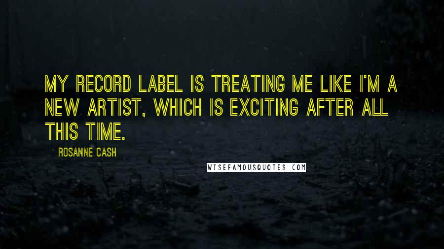 Rosanne Cash Quotes: My record label is treating me like I'm a new artist, which is exciting after all this time.