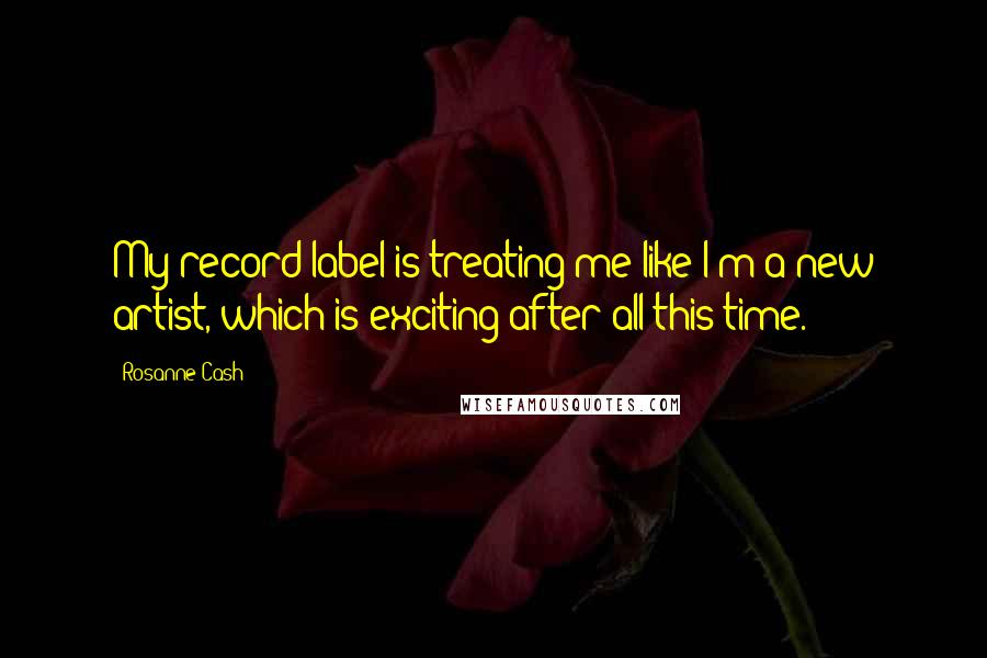 Rosanne Cash Quotes: My record label is treating me like I'm a new artist, which is exciting after all this time.