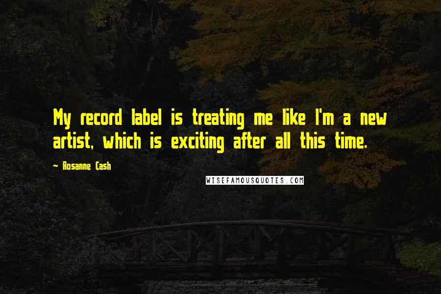 Rosanne Cash Quotes: My record label is treating me like I'm a new artist, which is exciting after all this time.