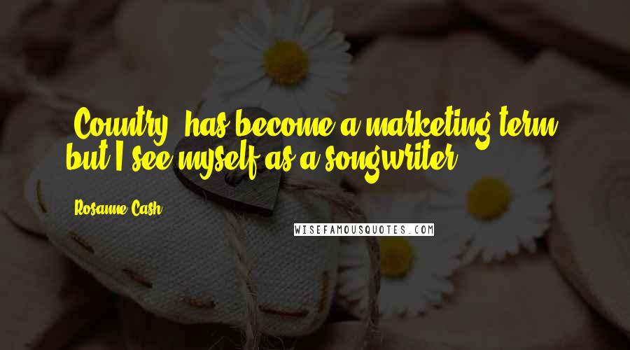 Rosanne Cash Quotes: "Country" has become a marketing term, but I see myself as a songwriter.