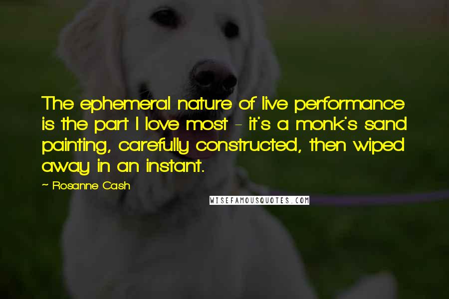 Rosanne Cash Quotes: The ephemeral nature of live performance is the part I love most - it's a monk's sand painting, carefully constructed, then wiped away in an instant.