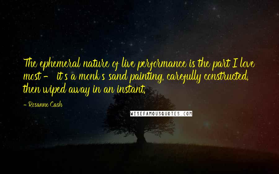 Rosanne Cash Quotes: The ephemeral nature of live performance is the part I love most - it's a monk's sand painting, carefully constructed, then wiped away in an instant.