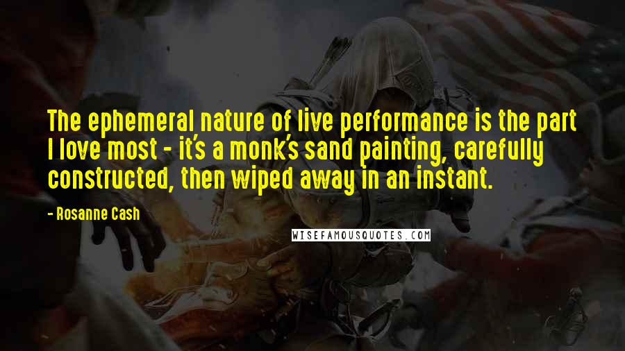 Rosanne Cash Quotes: The ephemeral nature of live performance is the part I love most - it's a monk's sand painting, carefully constructed, then wiped away in an instant.