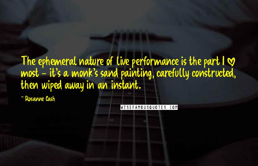 Rosanne Cash Quotes: The ephemeral nature of live performance is the part I love most - it's a monk's sand painting, carefully constructed, then wiped away in an instant.