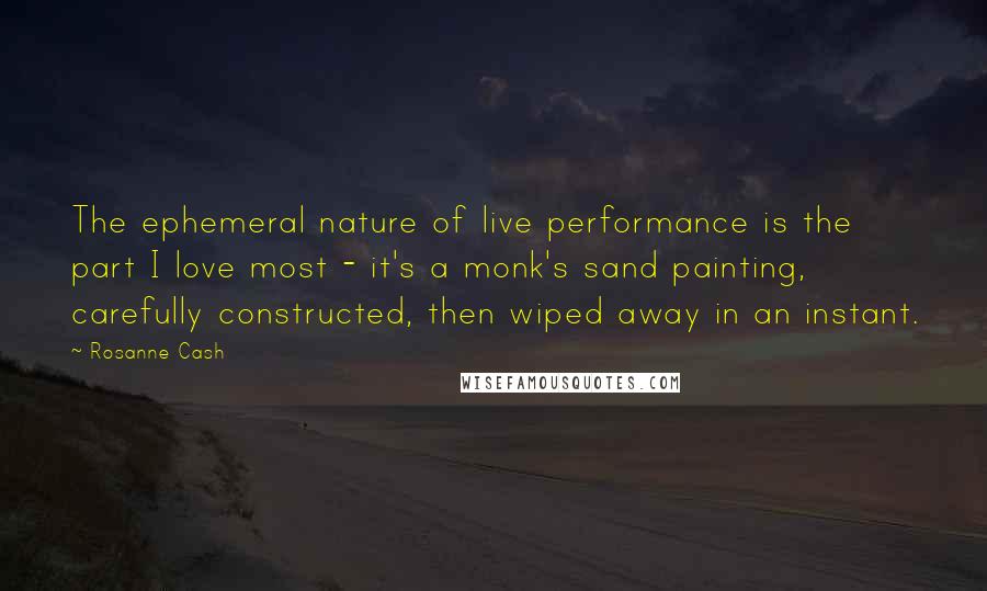 Rosanne Cash Quotes: The ephemeral nature of live performance is the part I love most - it's a monk's sand painting, carefully constructed, then wiped away in an instant.