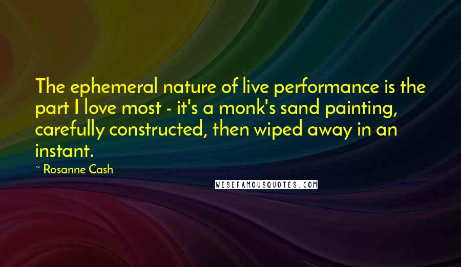 Rosanne Cash Quotes: The ephemeral nature of live performance is the part I love most - it's a monk's sand painting, carefully constructed, then wiped away in an instant.
