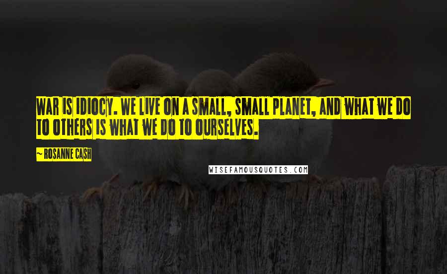 Rosanne Cash Quotes: War is idiocy. We live on a small, small planet, and what we do to others is what we do to ourselves.