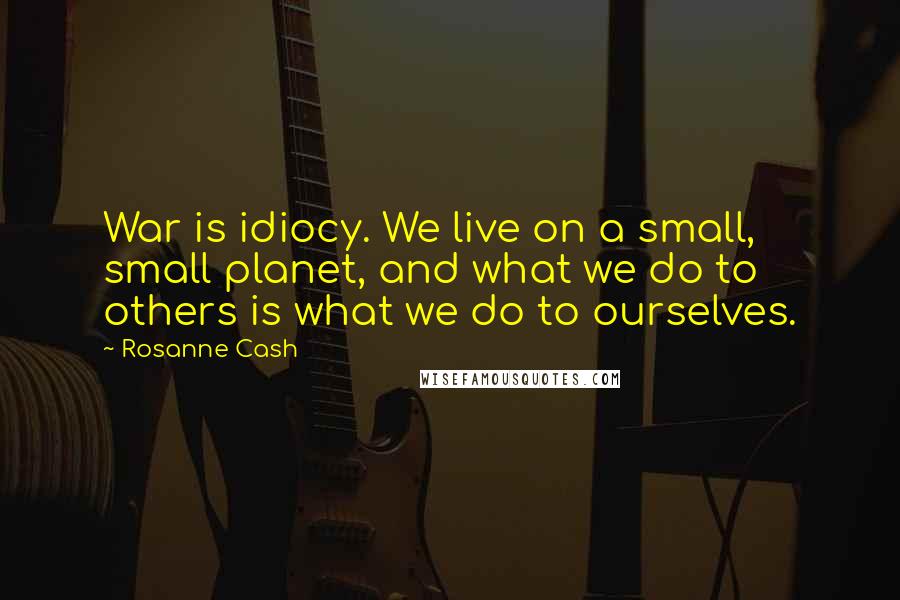 Rosanne Cash Quotes: War is idiocy. We live on a small, small planet, and what we do to others is what we do to ourselves.