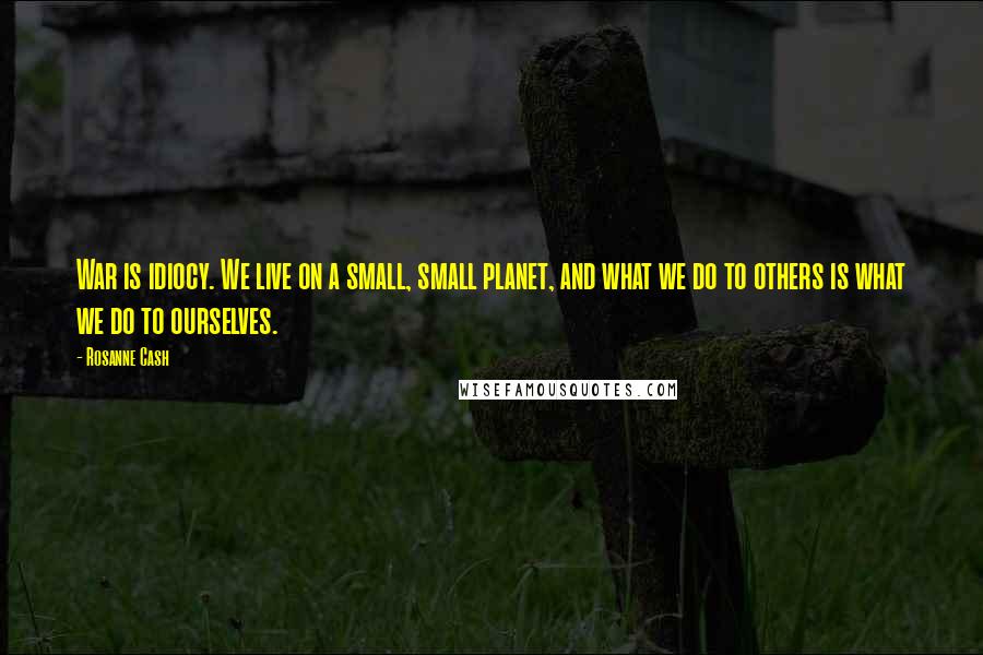 Rosanne Cash Quotes: War is idiocy. We live on a small, small planet, and what we do to others is what we do to ourselves.
