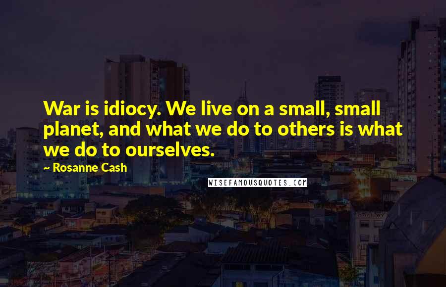 Rosanne Cash Quotes: War is idiocy. We live on a small, small planet, and what we do to others is what we do to ourselves.