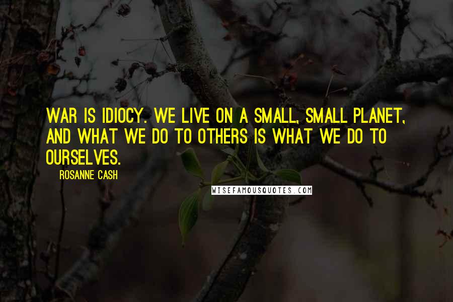 Rosanne Cash Quotes: War is idiocy. We live on a small, small planet, and what we do to others is what we do to ourselves.