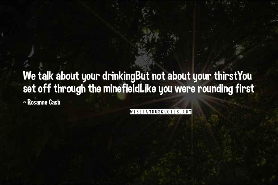 Rosanne Cash Quotes: We talk about your drinkingBut not about your thirstYou set off through the minefieldLike you were rounding first