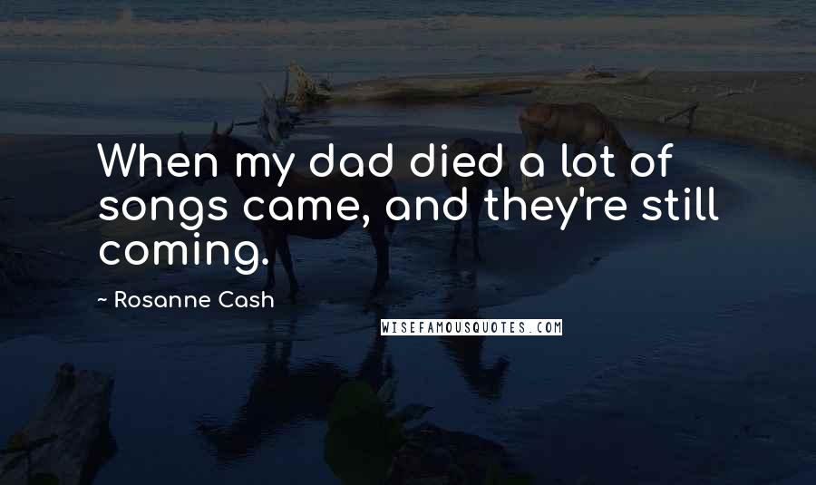 Rosanne Cash Quotes: When my dad died a lot of songs came, and they're still coming.