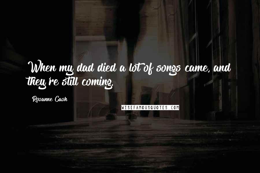 Rosanne Cash Quotes: When my dad died a lot of songs came, and they're still coming.