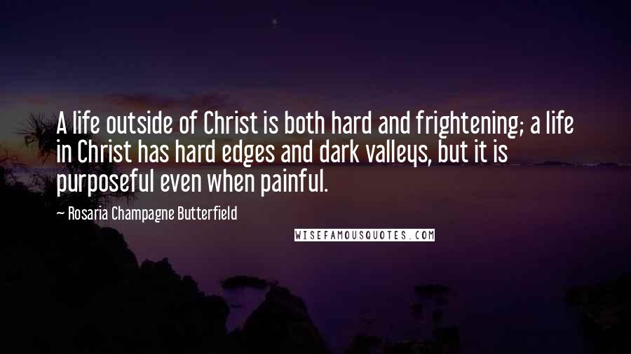 Rosaria Champagne Butterfield Quotes: A life outside of Christ is both hard and frightening; a life in Christ has hard edges and dark valleys, but it is purposeful even when painful.