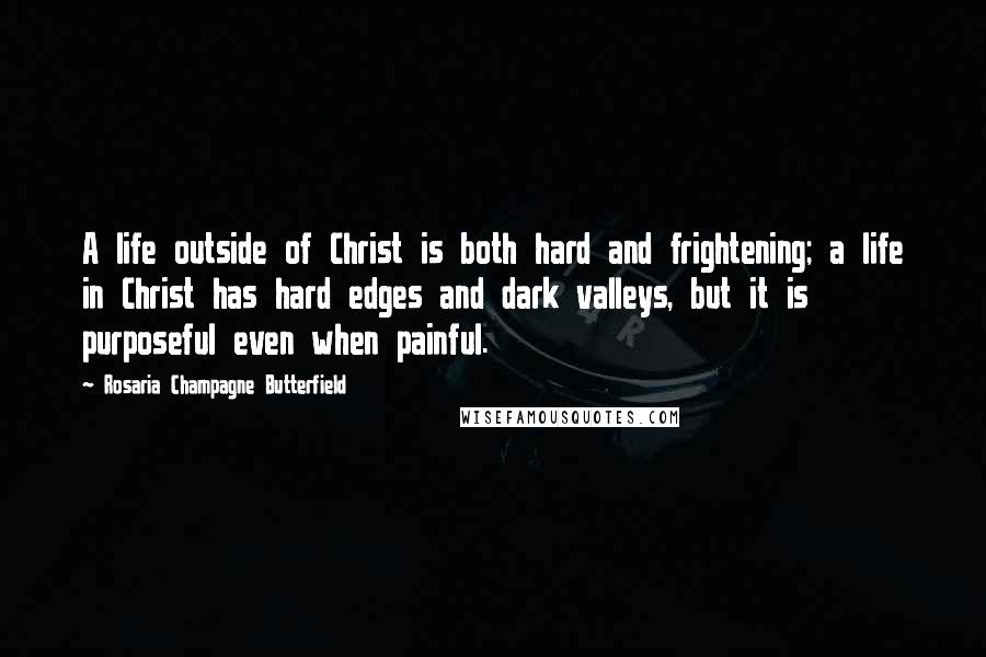 Rosaria Champagne Butterfield Quotes: A life outside of Christ is both hard and frightening; a life in Christ has hard edges and dark valleys, but it is purposeful even when painful.