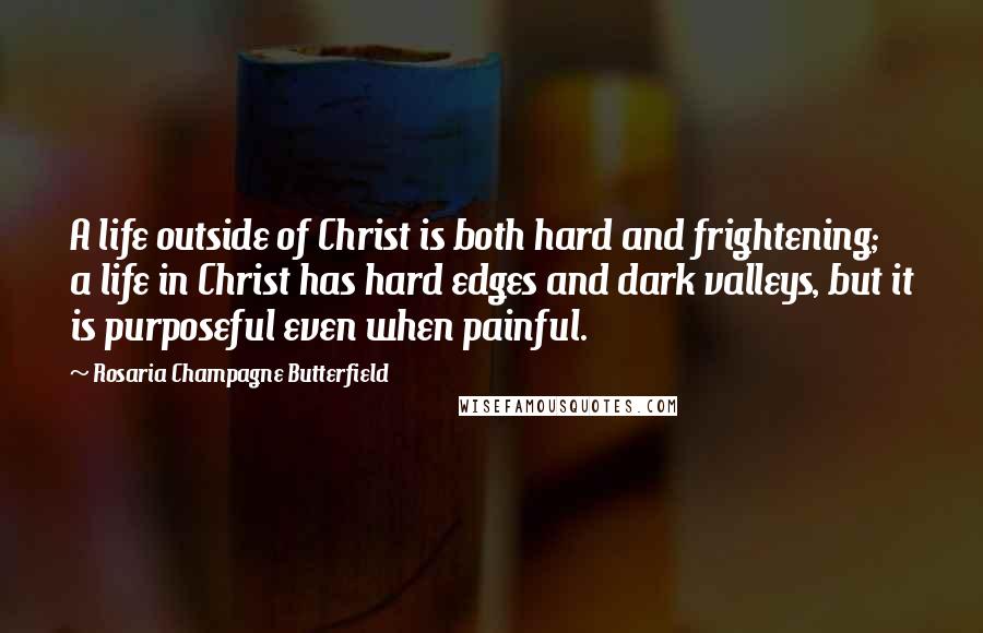 Rosaria Champagne Butterfield Quotes: A life outside of Christ is both hard and frightening; a life in Christ has hard edges and dark valleys, but it is purposeful even when painful.