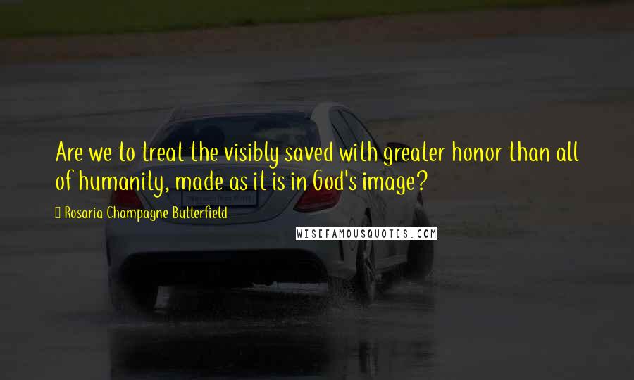 Rosaria Champagne Butterfield Quotes: Are we to treat the visibly saved with greater honor than all of humanity, made as it is in God's image?