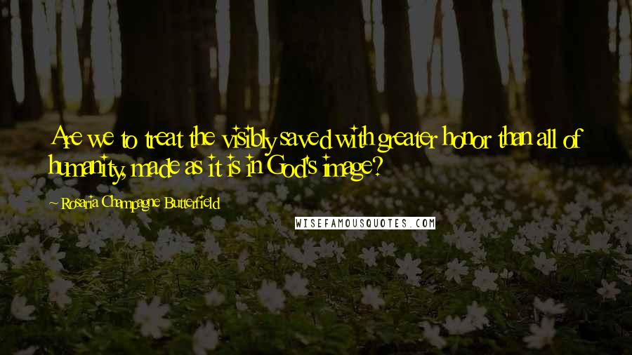 Rosaria Champagne Butterfield Quotes: Are we to treat the visibly saved with greater honor than all of humanity, made as it is in God's image?