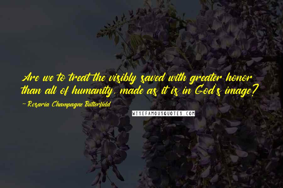 Rosaria Champagne Butterfield Quotes: Are we to treat the visibly saved with greater honor than all of humanity, made as it is in God's image?